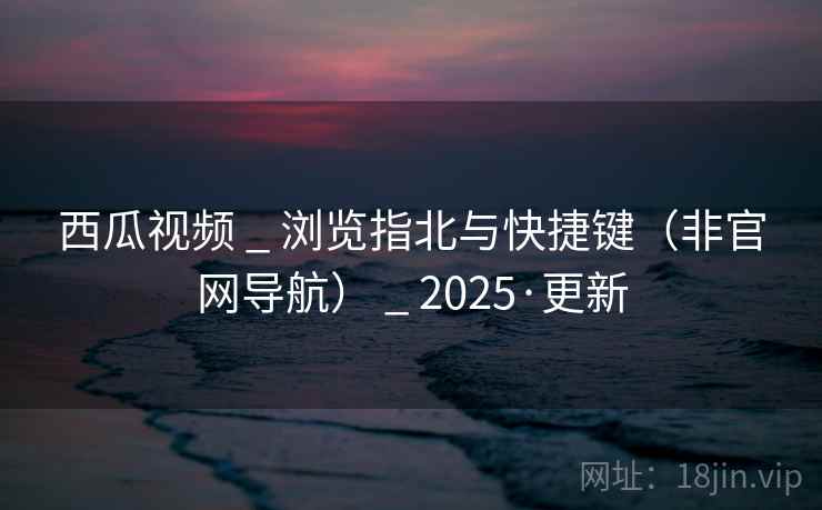 西瓜视频 _ 浏览指北与快捷键（非官网导航） _ 2025·更新
