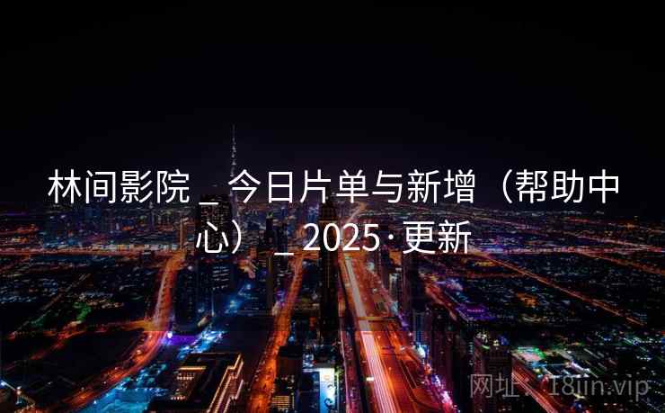 林间影院 _ 今日片单与新增(帮助中心) _ 2025·更新
