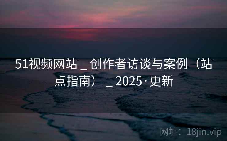 51视频网站 _ 创作者访谈与案例（站点指南） _ 2025·更新